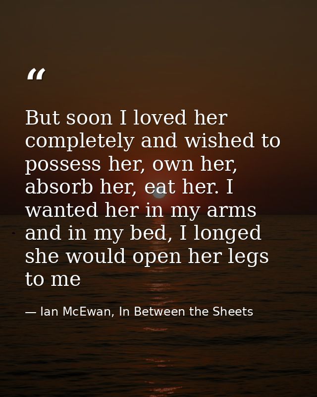 But soon I loved her completely and wished to possess her, own her, absorb her, eat her. I wanted her in my arms and in  — Ian McEwan, In Between the Sheets