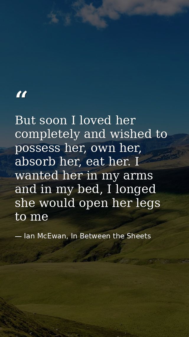 But soon I loved her completely and wished to possess her, own her, absorb her, eat her. I wanted her in my arms and in  — Ian McEwan, In Between the Sheets