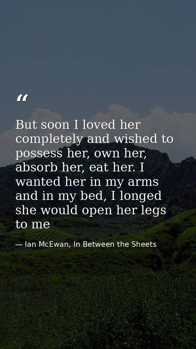But soon I loved her completely and wished to possess her, own her, absorb her, eat her. I wanted her in my arms and in  — Ian McEwan, In Between the Sheets