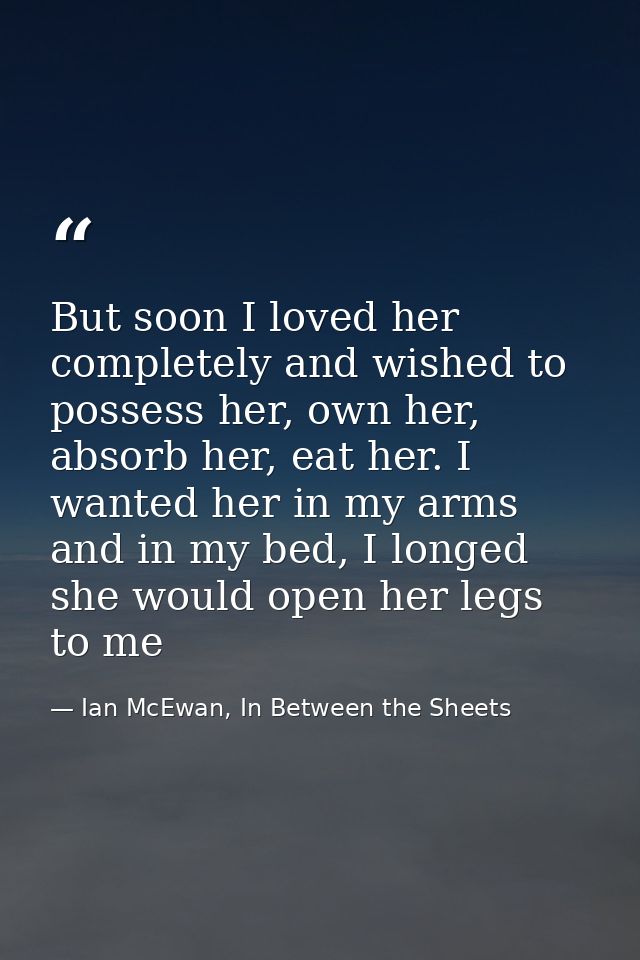 But soon I loved her completely and wished to possess her, own her, absorb her, eat her. I wanted her in my arms and in  — Ian McEwan, In Between the Sheets