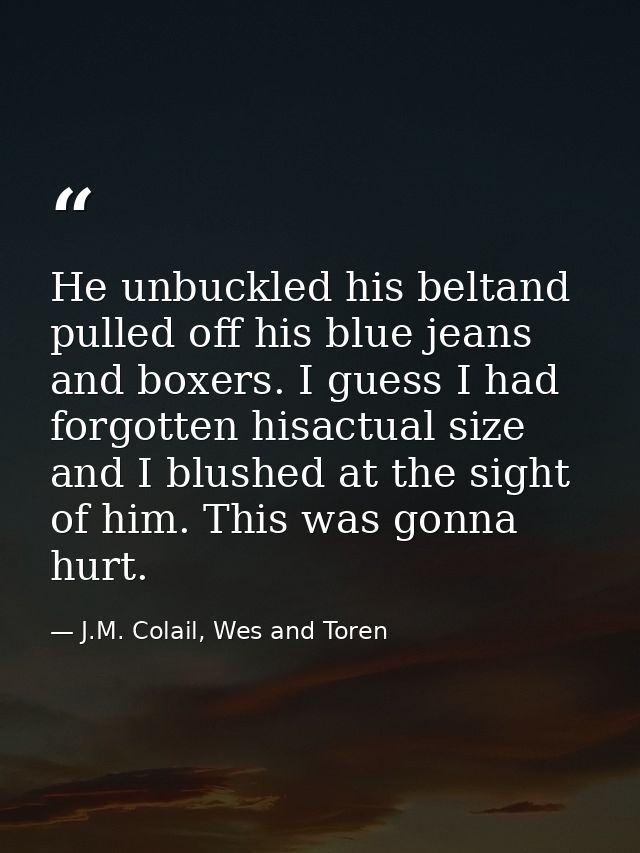 He unbuckled his beltand pulled off his blue jeans and boxers. I guess I had forgotten hisactual size and I blushed at t — J.M. Colail, Wes and Toren