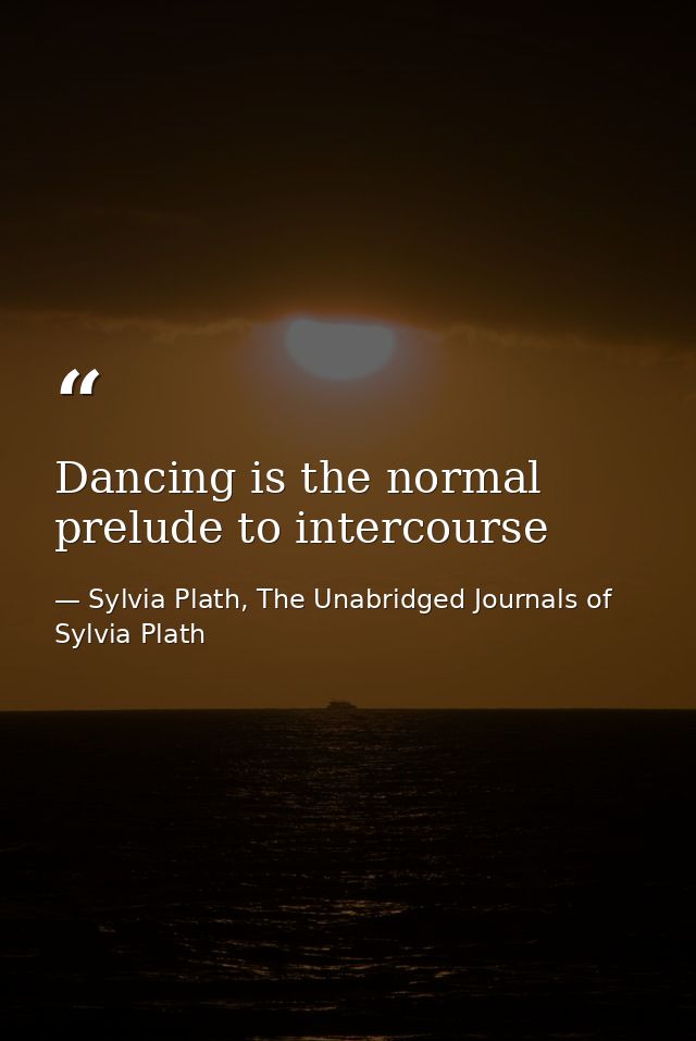 Dancing is the normal prelude to intercourse — Sylvia Plath, The Unabridged Journals of Sylvia Plath