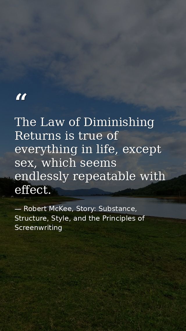The Law of Diminishing Returns is true of everything in life, except sex, which seems endlessly repeatable with effect. — Robert McKee, Story: Substance, Structure, Style, and the Principles of Screenwriting