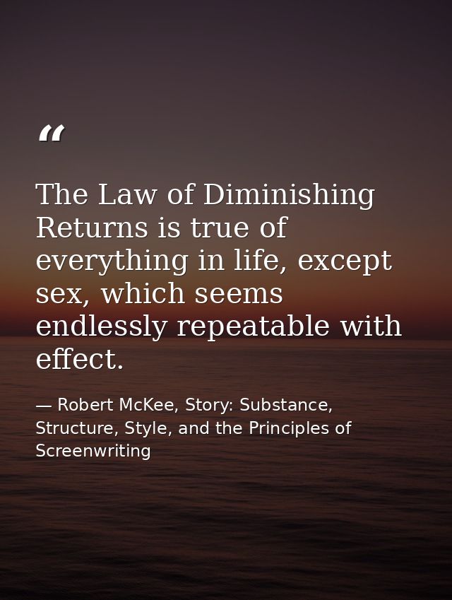 The Law of Diminishing Returns is true of everything in life, except sex, which seems endlessly repeatable with effect. — Robert McKee, Story: Substance, Structure, Style, and the Principles of Screenwriting