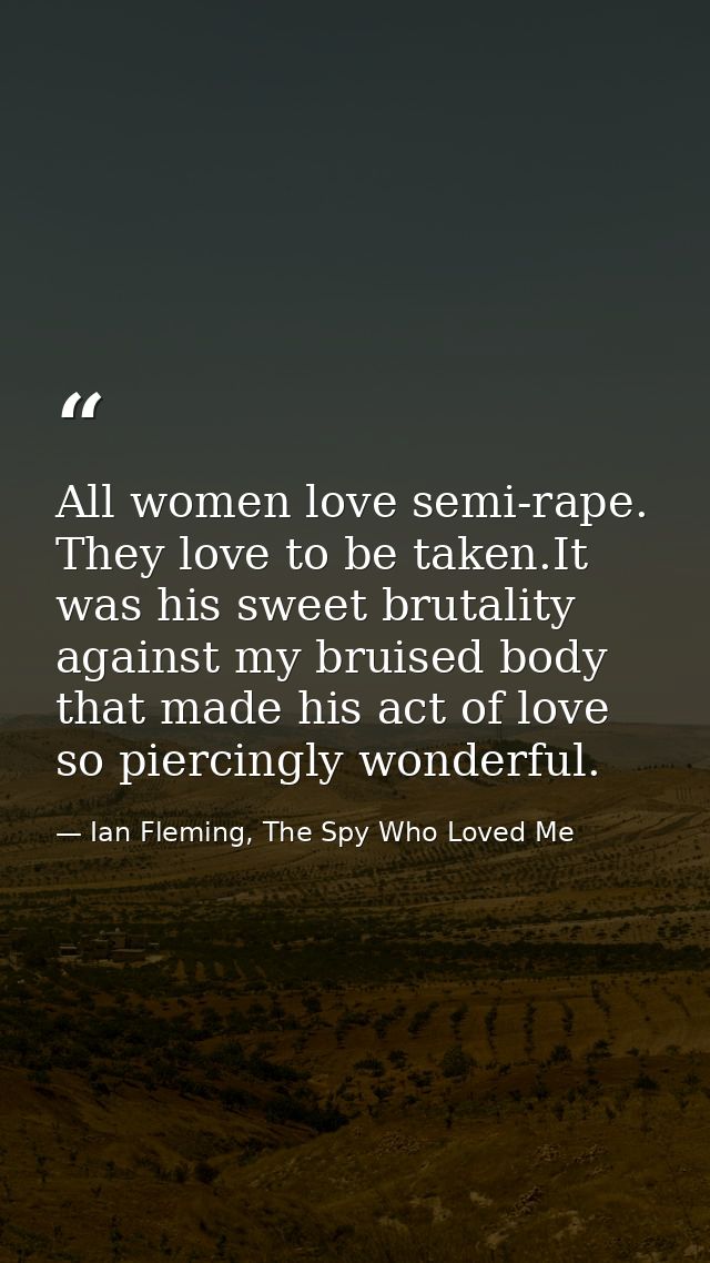 All women love semi-rape. They love to be taken.It was his sweet brutality against my bruised body that made his act of  — Ian Fleming, The Spy Who Loved Me