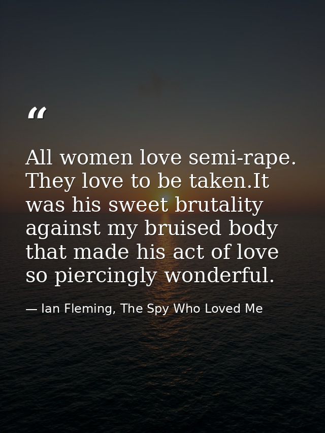 All women love semi-rape. They love to be taken.It was his sweet brutality against my bruised body that made his act of  — Ian Fleming, The Spy Who Loved Me