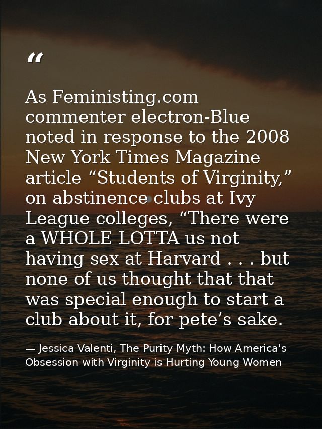 As Feministing.com commenter electron-Blue noted in response to the 2008 New York Times Magazine article “Students of Vi — Jessica Valenti, The Purity Myth: How America's Obsession with Virginity is Hurting Young Women