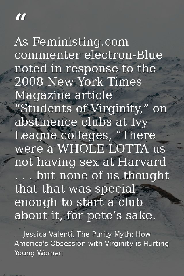 As Feministing.com commenter electron-Blue noted in response to the 2008 New York Times Magazine article “Students of Vi — Jessica Valenti, The Purity Myth: How America's Obsession with Virginity is Hurting Young Women