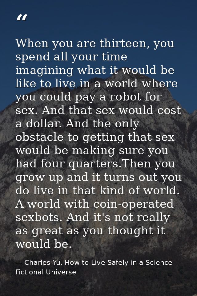 When you are thirteen, you spend all your time imagining what it would be like to live in a world where you could pay a  — Charles Yu, How to Live Safely in a Science Fictional Universe