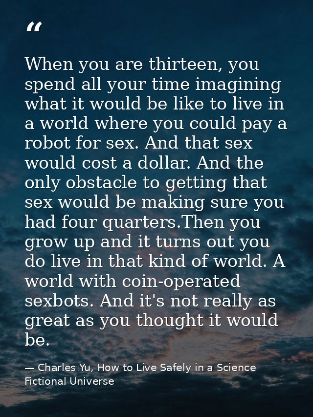 When you are thirteen, you spend all your time imagining what it would be like to live in a world where you could pay a  — Charles Yu, How to Live Safely in a Science Fictional Universe