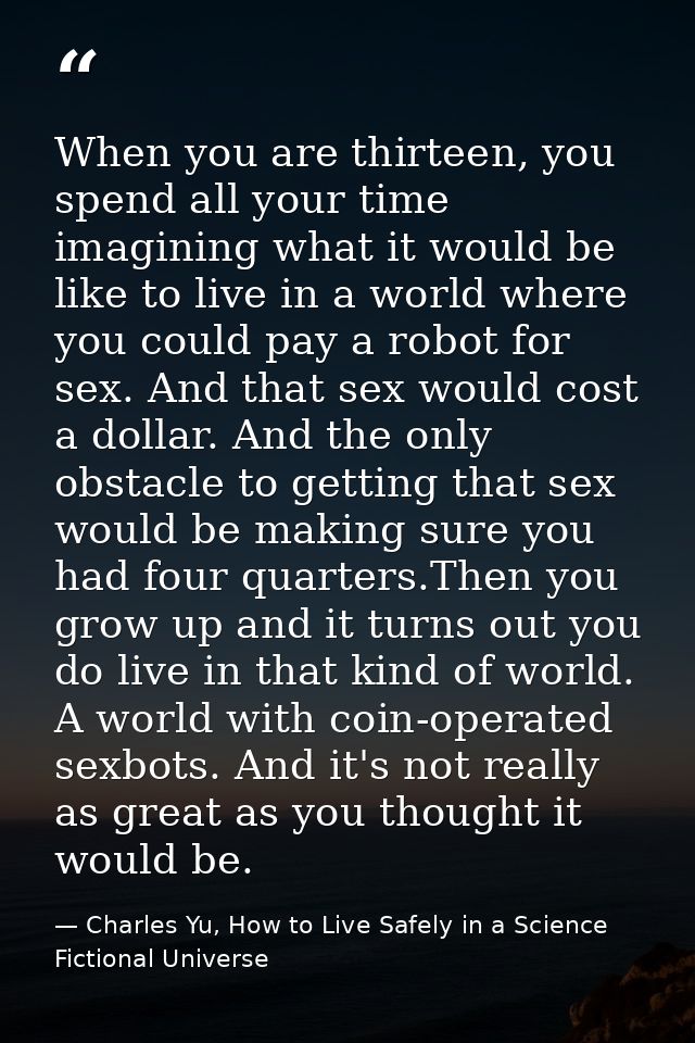 When you are thirteen, you spend all your time imagining what it would be like to live in a world where you could pay a  — Charles Yu, How to Live Safely in a Science Fictional Universe