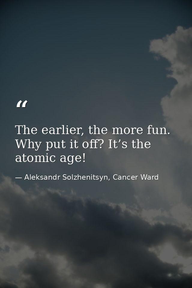 The earlier, the more fun. Why put it off? It’s the atomic age! — Aleksandr Solzhenitsyn, Cancer Ward
