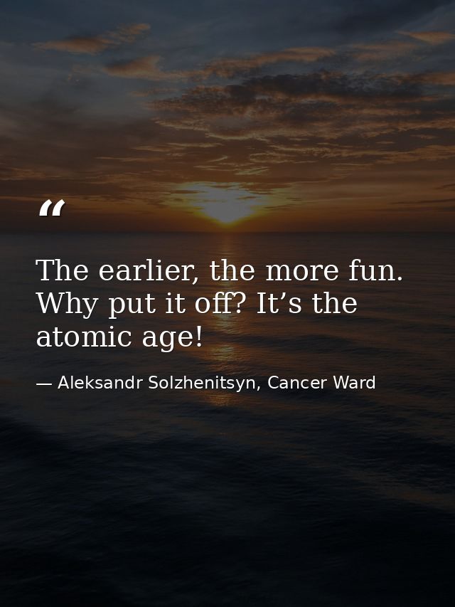 The earlier, the more fun. Why put it off? It’s the atomic age! — Aleksandr Solzhenitsyn, Cancer Ward