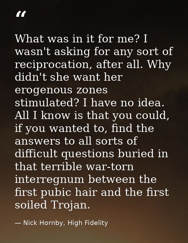 What was in it for me? I wasn't asking for any sort of reciprocation, after all. Why didn't she want her erogenous zones — Nick Hornby, High Fidelity