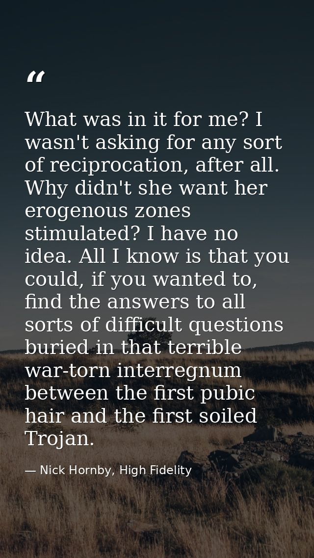 What was in it for me? I wasn't asking for any sort of reciprocation, after all. Why didn't she want her erogenous zones — Nick Hornby, High Fidelity