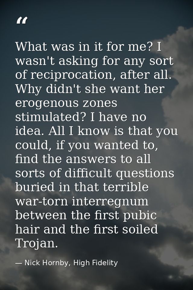 What was in it for me? I wasn't asking for any sort of reciprocation, after all. Why didn't she want her erogenous zones — Nick Hornby, High Fidelity