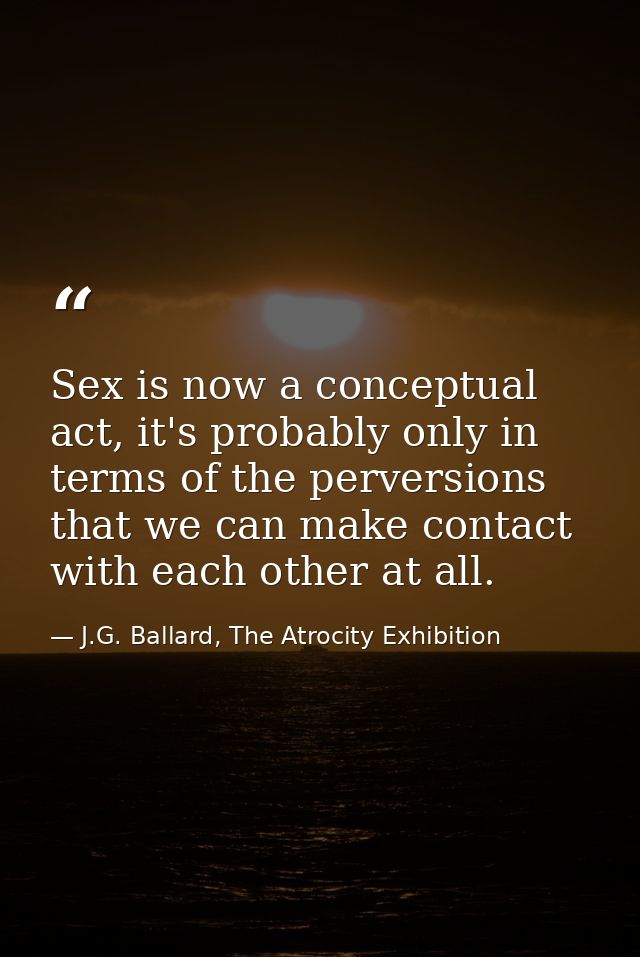 Sex is now a conceptual act, it's probably only in terms of the perversions that we can make contact with each other at  — J.G. Ballard, The Atrocity Exhibition