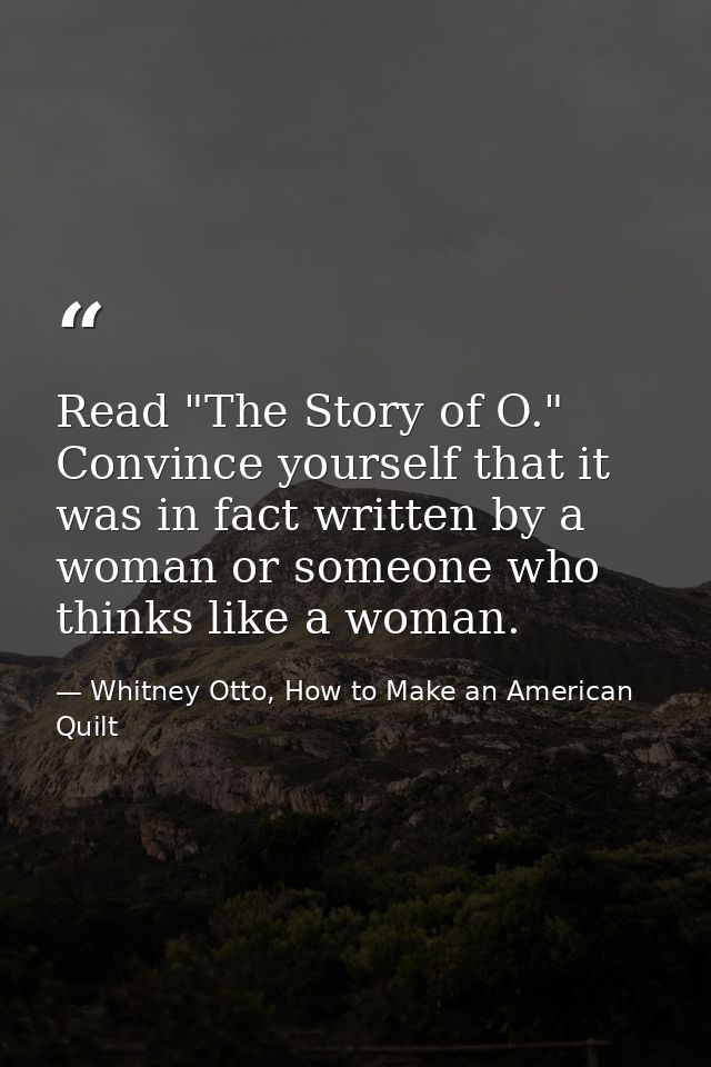 Read "The Story of O." Convince yourself that it was in fact written by a woman or someone who thinks like a woman. — Whitney Otto, How to Make an American Quilt