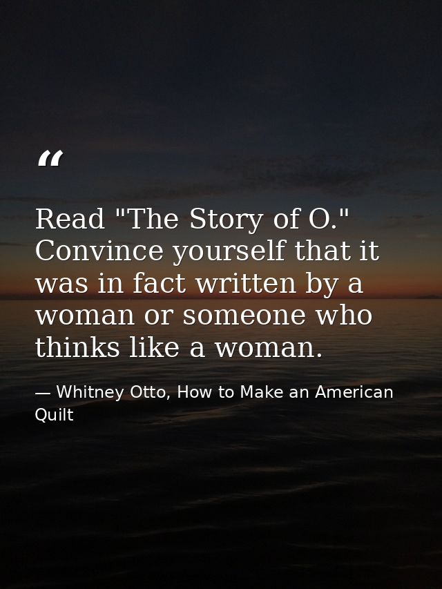 Read "The Story of O." Convince yourself that it was in fact written by a woman or someone who thinks like a woman. — Whitney Otto, How to Make an American Quilt
