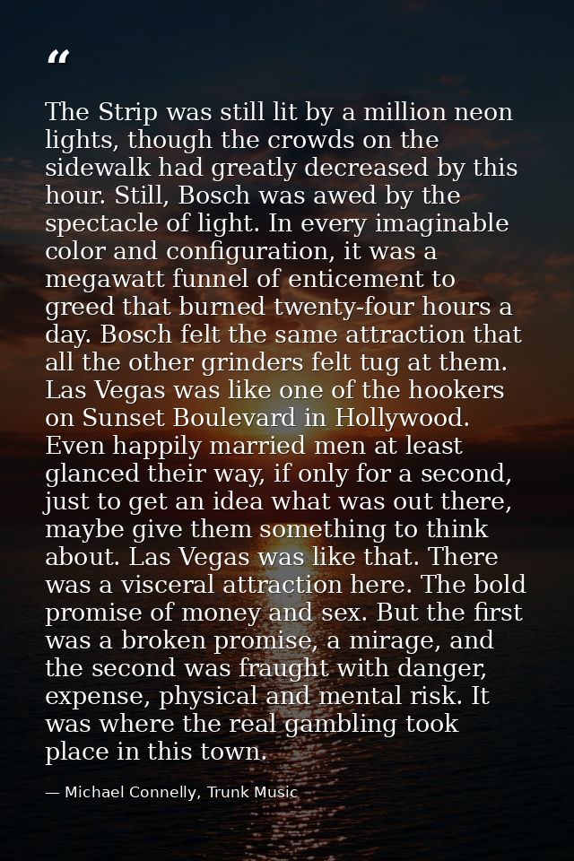 The Strip was still lit by a million neon lights, though the crowds on the sidewalk had greatly decreased by this hour.  — Michael Connelly, Trunk Music