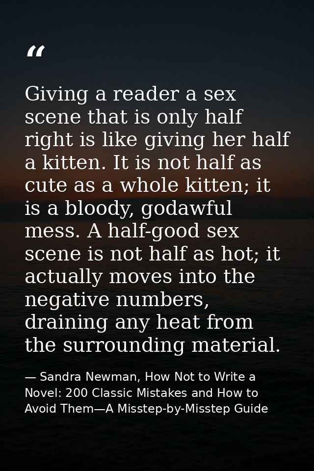 Giving a reader a sex scene that is only half right is like giving her half a kitten. It is not half as cute as a whole  — Sandra Newman, How Not to Write a Novel: 200 Classic Mistakes and How to Avoid Them—A Misstep-by-Misstep Guide