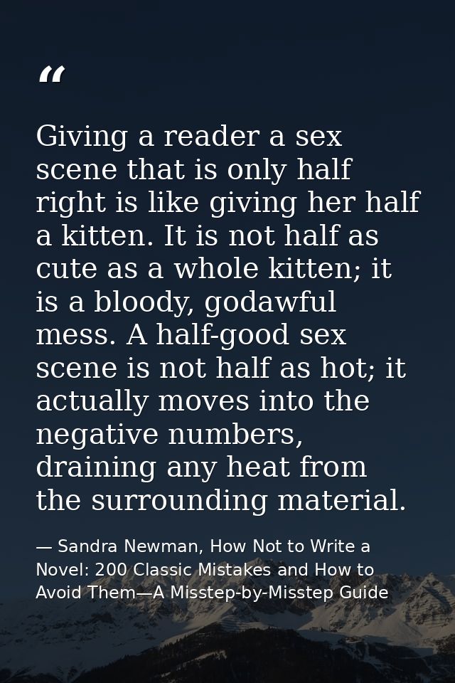 Giving a reader a sex scene that is only half right is like giving her half a kitten. It is not half as cute as a whole  — Sandra Newman, How Not to Write a Novel: 200 Classic Mistakes and How to Avoid Them—A Misstep-by-Misstep Guide