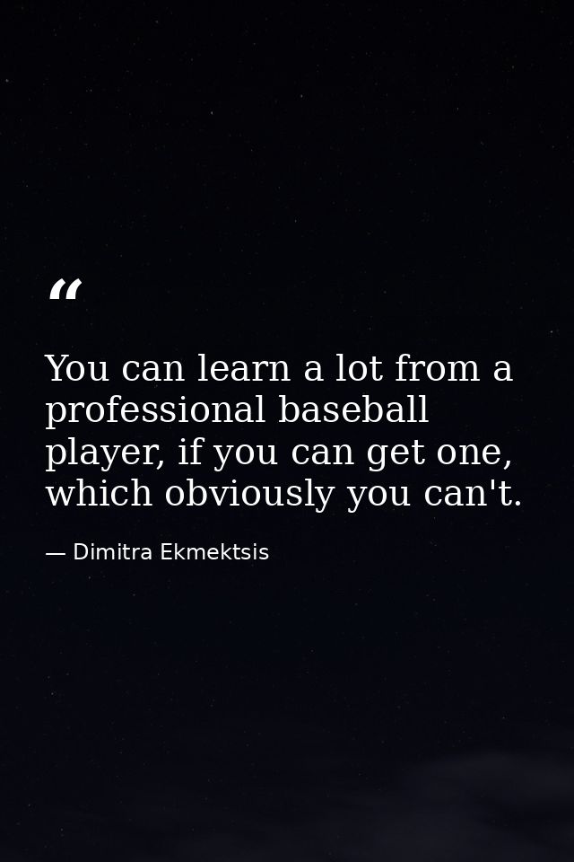 You can learn a lot from a professional baseball player, if you can get one, which obviously you can't. — Dimitra Ekmektsis