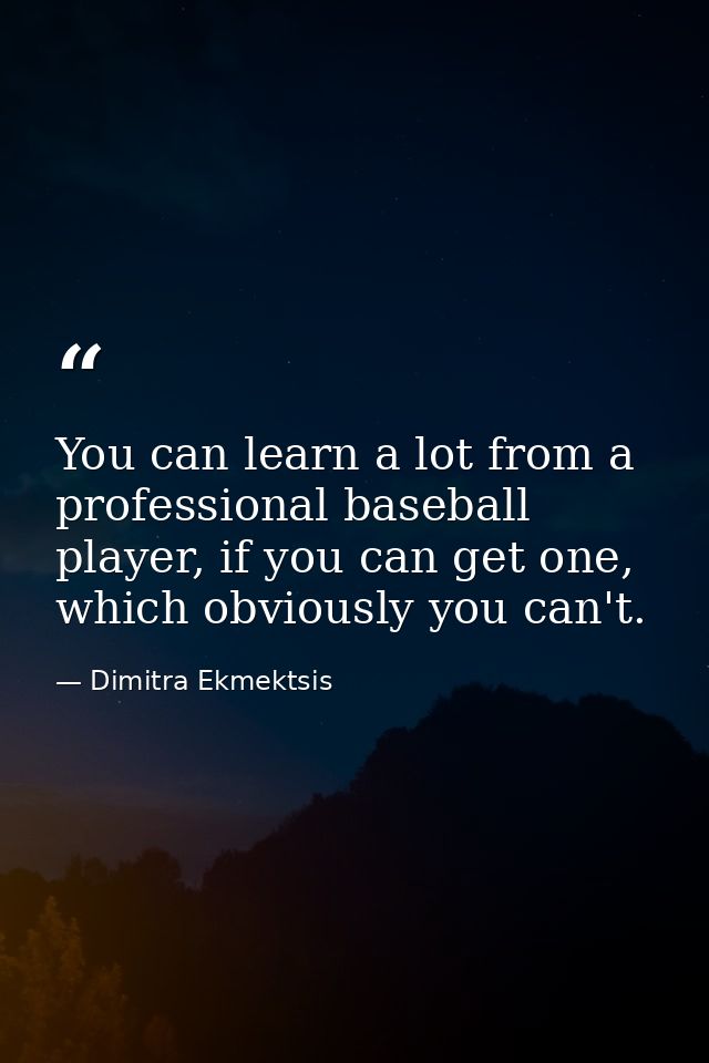 You can learn a lot from a professional baseball player, if you can get one, which obviously you can't. — Dimitra Ekmektsis