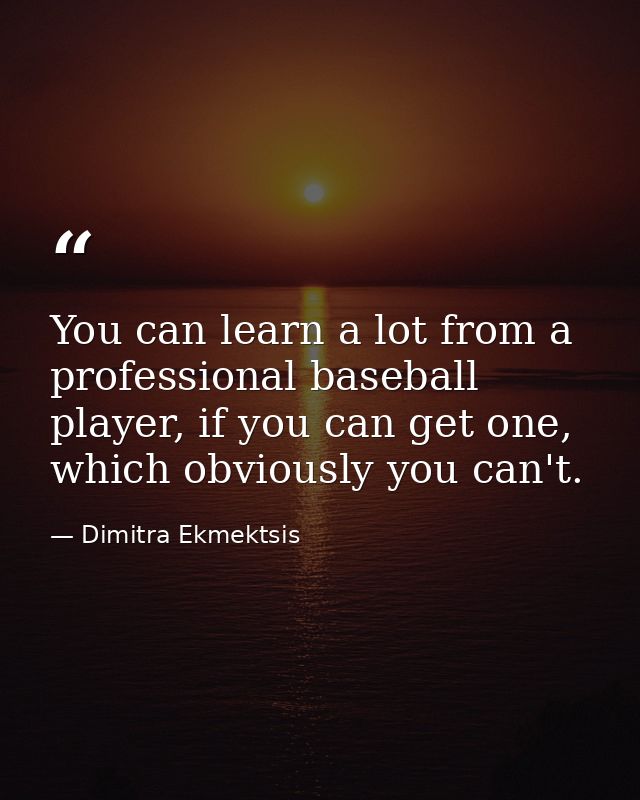 You can learn a lot from a professional baseball player, if you can get one, which obviously you can't. — Dimitra Ekmektsis