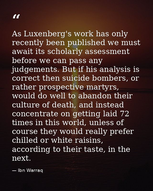 As Luxenberg's work has only recently been published we must await its scholarly assessment before we can pass any judge — Ibn Warraq