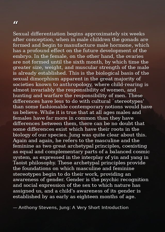 Sexual differentiation begins approximately six weeks after conception, when in male children the gonads are formed and  — Anthony Stevens, Jung: A Very Short Introduction