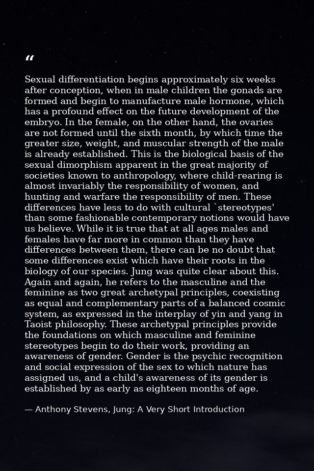 Sexual differentiation begins approximately six weeks after conception, when in male children the gonads are formed and  — Anthony Stevens, Jung: A Very Short Introduction