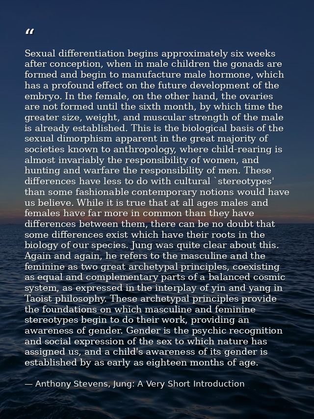 Sexual differentiation begins approximately six weeks after conception, when in male children the gonads are formed and  — Anthony Stevens, Jung: A Very Short Introduction