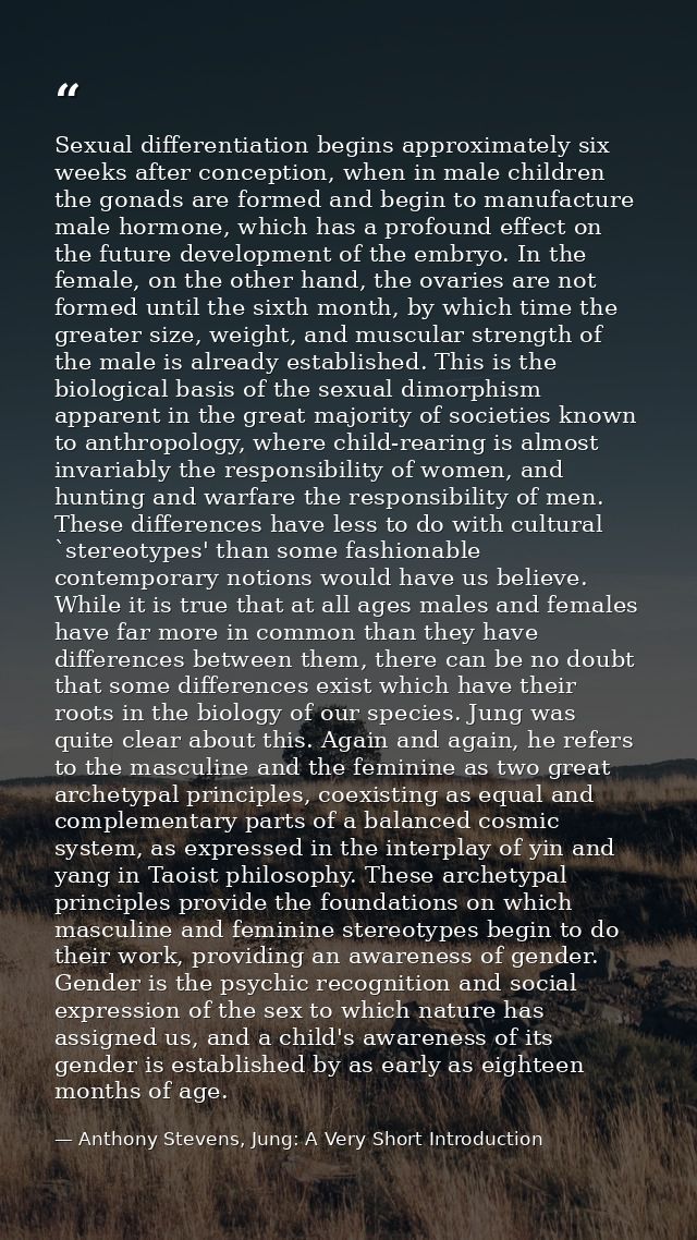 Sexual differentiation begins approximately six weeks after conception, when in male children the gonads are formed and  — Anthony Stevens, Jung: A Very Short Introduction