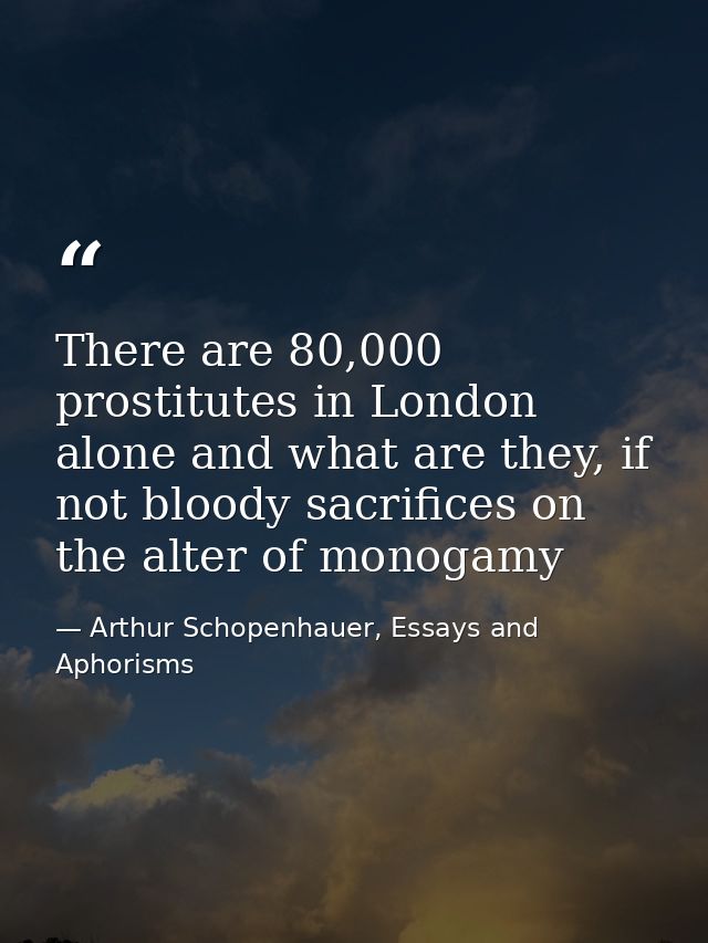 There are 80,000 prostitutes in London alone and what are they, if not bloody sacrifices on the alter of monogamy — Arthur Schopenhauer, Essays and Aphorisms
