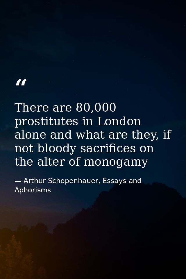 There are 80,000 prostitutes in London alone and what are they, if not bloody sacrifices on the alter of monogamy — Arthur Schopenhauer, Essays and Aphorisms