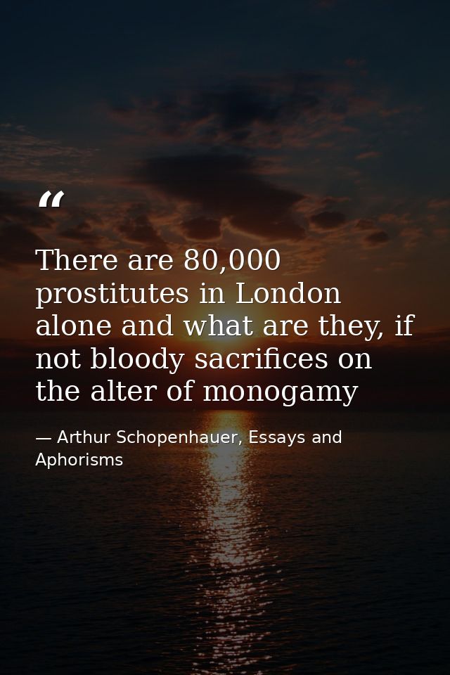 There are 80,000 prostitutes in London alone and what are they, if not bloody sacrifices on the alter of monogamy — Arthur Schopenhauer, Essays and Aphorisms
