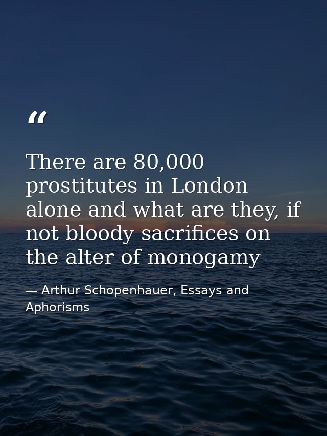 There are 80,000 prostitutes in London alone and what are they, if not bloody sacrifices on the alter of monogamy — Arthur Schopenhauer, Essays and Aphorisms