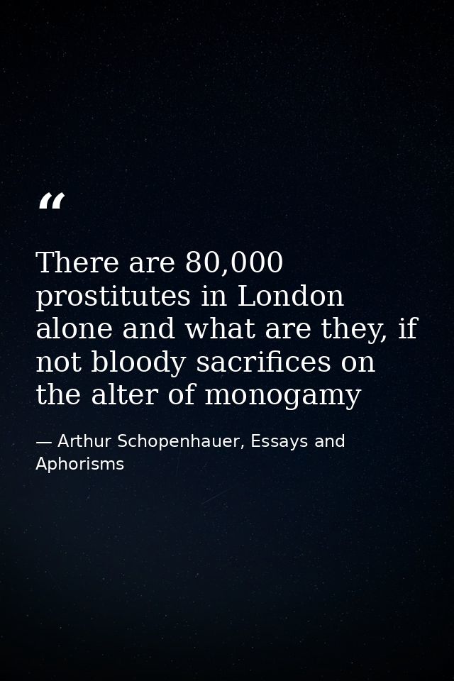 There are 80,000 prostitutes in London alone and what are they, if not bloody sacrifices on the alter of monogamy — Arthur Schopenhauer, Essays and Aphorisms