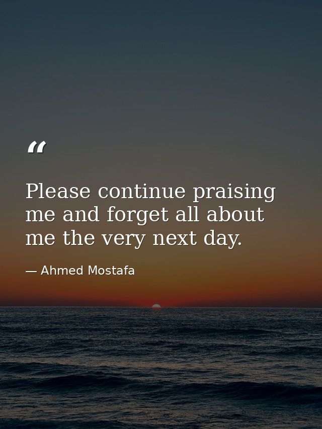 Please continue praising me and forget all about me the very next day. — Ahmed Mostafa