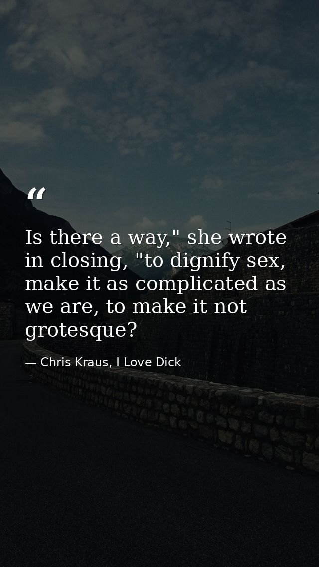 Is there a way," she wrote in closing, "to dignify sex, make it as complicated as we are, to make it not grotesque? — Chris Kraus, I Love Dick