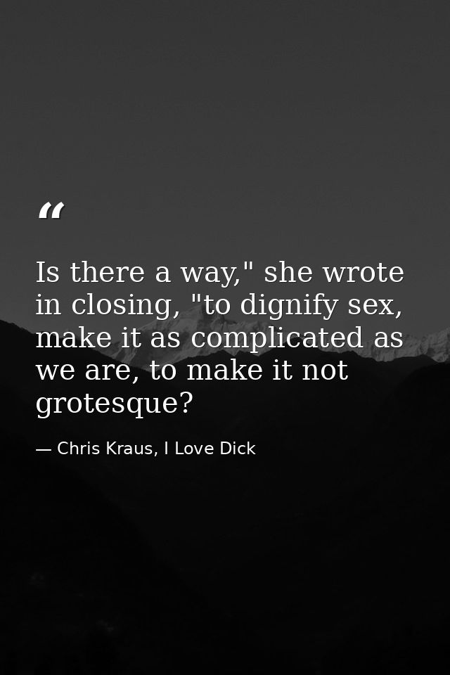 Is there a way," she wrote in closing, "to dignify sex, make it as complicated as we are, to make it not grotesque? — Chris Kraus, I Love Dick