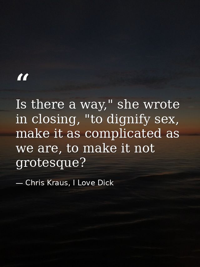 Is there a way," she wrote in closing, "to dignify sex, make it as complicated as we are, to make it not grotesque? — Chris Kraus, I Love Dick