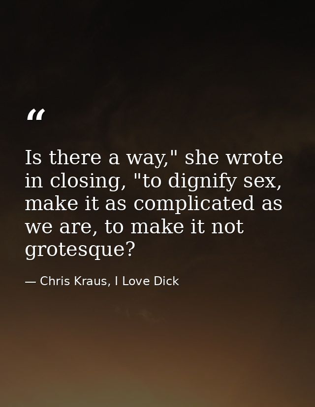 Is there a way," she wrote in closing, "to dignify sex, make it as complicated as we are, to make it not grotesque? — Chris Kraus, I Love Dick
