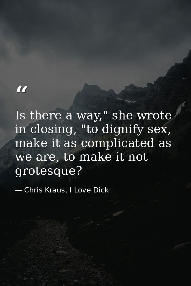 Is there a way," she wrote in closing, "to dignify sex, make it as complicated as we are, to make it not grotesque? — Chris Kraus, I Love Dick