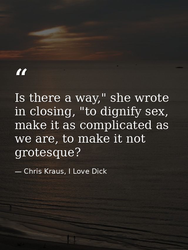Is there a way," she wrote in closing, "to dignify sex, make it as complicated as we are, to make it not grotesque? — Chris Kraus, I Love Dick