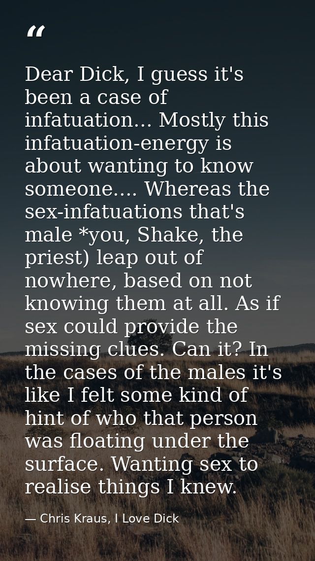 Dear Dick, I guess it's been a case of infatuation... Mostly this infatuation-energy is about wanting to know someone... — Chris Kraus, I Love Dick