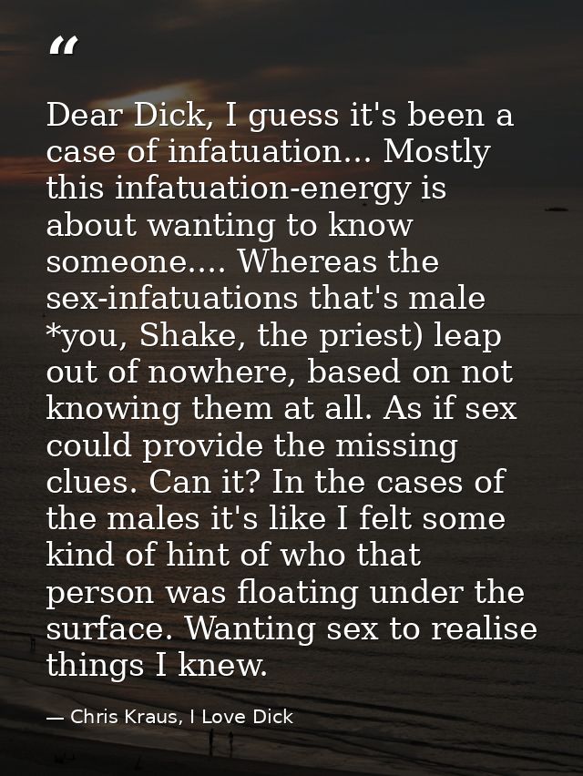 Dear Dick, I guess it's been a case of infatuation... Mostly this infatuation-energy is about wanting to know someone... — Chris Kraus, I Love Dick