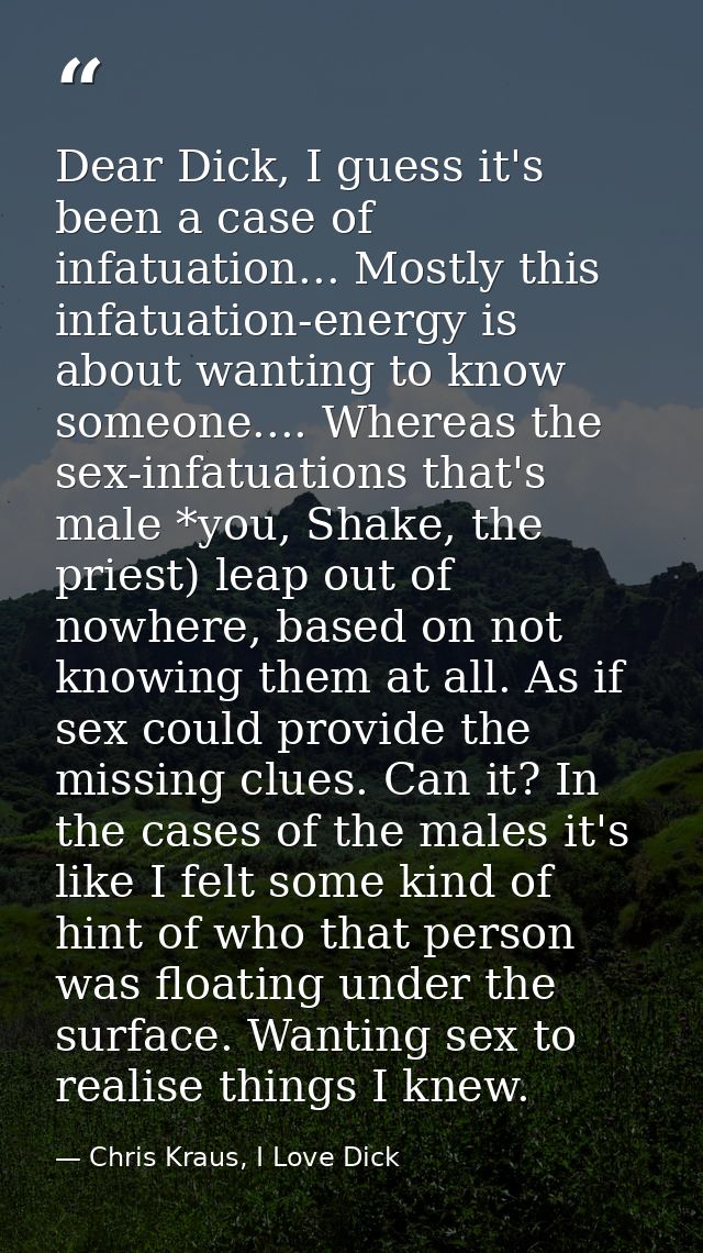 Dear Dick, I guess it's been a case of infatuation... Mostly this infatuation-energy is about wanting to know someone... — Chris Kraus, I Love Dick
