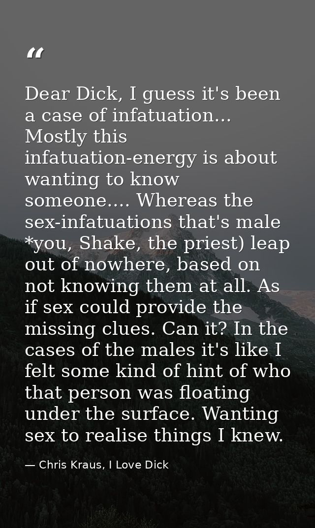 Dear Dick, I guess it's been a case of infatuation... Mostly this infatuation-energy is about wanting to know someone... — Chris Kraus, I Love Dick